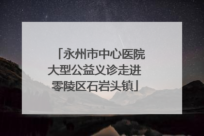 永州市中心医院大型公益义诊走进零陵区石岩头镇